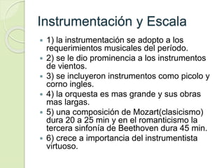 Instrumentación y Escala
 1) la instrumentación se adopto a los
requerimientos musicales del período.
 2) se le dio prominencia a los instrumentos
de vientos.
 3) se incluyeron instrumentos como picolo y
corno ingles.
 4) la orquesta es mas grande y sus obras
mas largas.
 5) una composición de Mozart(clasicismo)
dura 20 a 25 min y en el romanticismo la
tercera sinfonía de Beethoven dura 45 min.
 6) crece a importancia del instrumentista
virtuoso.
 