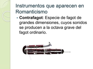 Instrumentos que aparecen en
Romanticismo
 Contrafagot: Especie de fagot de
grandes dimensiones, cuyos sonidos
se producen a la octava grave del
fagot ordinario.
 