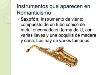 Instrumentos que aparecen en
Romanticismo
 Saxofón: Instrumento de viento
compuesto de un tubo cónico de
metal encorvado en forma de U, con
varias llaves y una boquilla de madera
y caña. Los hay de varios tamaños.
 