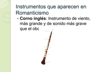 Instrumentos que aparecen en
Romanticismo
 Corno inglés: Instrumento de viento,
más grande y de sonido más grave
que el oboe.
 