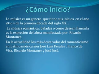 La música es un genero que tiene sus inicios en el año
1820 y de la primera década del siglo XX .
 La música romántica, baladas o como desean llamarla
es la expresión del alma manifestada por Ricardo
Montaner.
En la actualidad los más destacados del romanticismo
en Latinoamérica son José Luis Perales , Franco de
Vita, Ricardo Montaner y José José.
 