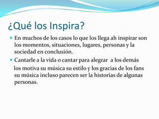 ¿Qué los Inspira?
 En muchos de los casos lo que los llega ah inspirar son
  los momentos, situaciones, lugares, personas y la
  sociedad en conclusión.
 Cantarle a la vida o cantar para alegrar a los demás
  los motiva su música su estilo y los gracias de los fans
  su música incluso parecen ser la historias de algunas
  personas.
 