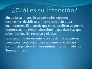Sin duda su intensión es que todos sepamos
inspirarnos, decidir nos, motivarnos y sin duda
enamorarnos. El mensaje que ellos nos dicen es que no
importa cuanto tiempo dure dure lo que dure hay que
saber disfrutarlo, recordar y olvidar.
En el amor no soy experto no se de donde sacaste eso
pues nada puede estar mas cerca que la verdad no
confundas palabrerías por sentimientos inspirado por
Tommy Torres.
 