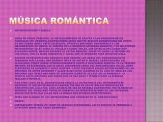 

Instrumentación y escala:



Como en otros períodos, la instrumentación se adaptó a los requerimientos
musicales del período. Compositores como Hector Berlioz orquestaron sus obras
de una forma nunca antes escuchada, dándole una nueva prominencia a los
instrumentos de viento. El tamaño de la orquesta estándar aumentó, y se incluyeron
instrumentos tales como el piccolo y corno inglés, que antes se utilizaban muy
ocasionalmente. Mahler escribió su octava sinfonía, conocida como la Sinfonía de
los miles, por la masa orquestal y coral que se requiere para interpretarla.
Además de necesitar una orquesta más grande, las obras del romanticismo se
tornaron más largas. Una sinfonía típica de Haydn o Mozart, compositores del
clasicismo, puede durar aproximadamente veinte o veinticinco minutos. Ya la tercera
sinfonía de Beethoven, que se suele considerar como del romanticismo inicial, dura
alrededor de cuarenta y cinco minutos. Y esta tendencia creció notablemente en las
sinfonías de Anton Bruckner y alcanzó sus cotas máximas en el caso de Mahler, con
sinfonías que tienen una hora de duración (como es el caso de la primera y la
cuarta) hasta sinfonías que duran más de una hora y media (como la segunda,
tercera o novena).
Por otro lado, en el romanticismo creció la importancia del instrumentista
virtuoso. El violinista Niccolò Paganini fue una de las estrellas musicales de
principios del siglo XIX. Liszt, además de ser un notable compositor, fue también un
virtuoso del piano, muy popular. Durante las interpretaciones de los virtuosos,
solían destacar más ellos que la música que estaban interpretando.
Estos son algunos de los instrumentos que aparecen en el romanticismo:
VIENTO
Contrafagot: Especie de fagot de grandes dimensiones, cuyos sonidos se producen a
la octava grave del fagot ordinario.









 