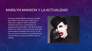 MARILYN MANSON Y LA ACTUALIDAD

• Aunque la banda Marilyn Manson ya existía
  para 1990, no fue sino hasta 1996, con la
  salida de su segundo álbum Antichrist
  Superstar que vino la controversia y la
  subsequente popularidad. Cada fecha del tour
  Dead to the World recibió protestas de grupos
  conservadores alrededor del mundo. En ese
  tour, uno de los momentos más polémicos era
  cuando Manson rompía una Biblia sobre un
  estrado.
 
