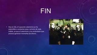 FIN

• Hoy en día, el supuesto satanismo se ha
  extendido a cantantes pop y actores de toda
  índole, ya que el satanismo y los escándalos que
  provoca generan montañas de dinero.
 
