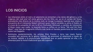 LOS INICIOS
• Las relaciones entre el rock y el satanismo se remontan a las raíces del género y a los
  orígenes del rock and roll como género (en los 50s); así, ya en el campo del blues,
  precedente más directo de la música rock, se recoge la popular leyenda que relata el
  encuentro de el intérprete Robert Johnson quien habría vendido su alma al Diablo en
  el cruce de la autopista 61 con la 49 en Clarksdale (Misisipi), a cambio de interpretar
  el blues mejor que nadie. La leyenda tiene su reflejo en su tema "Me and the Devil
  Blues"; este tipo de imaginería influiría más tarde en bandas posteriores de hard rock
  como Led Zeppelin.
• Asimismo, posteriormente, los artistas Elvis Presley y Jerry Lee Lewis fueron
  acusados por sectores de la Iglesia Católica, de promover el satanismo a través de
  su música, debido a la pronunciada sexualidad que se podía apreciar en ella, y la
  amenaza para la moral tradicional que ello suponía.
 