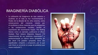 IMAGINERÍA DIABÓLICA
• La utilización de imaginería de tipo satánica y
  ocultista en el rock se fue incrementando a
  finales de la década de los años sesenta, como
  consecuencia del creciente interés por
  el ocultismo y otras creencias que se anteponían
  a las convenciones sociales, facilitó el
  nacimiento del movimiento hippie. The Rolling
  Stones como un ejemplo, publicaron el álbum
  titulado Their Satanic Majesties Request ("El
  requerimiento de sus satánicas majestades") y
  posteriormente su clásico tema Sympathy for
  the Devil ("la palabra sympathy tiene dos
  significados: simpatía y compasión, por lo que
  este título se convierte en juego de palabras que
  causa confusión")
 