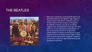 THE BEATLES
              • Más aún al respecto, la portada del álbum de
                la banda británica The Beatles "Sgt. Pepper's
                Lonely Hearts Club Band" muestra, entre un
                amplio elenco de personajes, la fotografía
                de Aleister Crowley, uno de los ocultistas
                ingleses más representativos del siglo XX. Más
                tarde, en el seno del grupo Led Zeppelin, se
                dio un ferviente interés en la figura del
                citado Aleister Crowley, personaje por el que
                el guitarrista de la banda, Jimmy Page, cultivó
                una creciente admiración, llegando a adquirir
                su mansión y diversos objetos pertenecientes
                al popular hechicero.
 