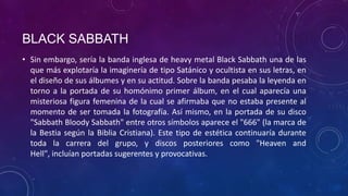 BLACK SABBATH
• Sin embargo, sería la banda inglesa de heavy metal Black Sabbath una de las
  que más explotaría la imaginería de tipo Satánico y ocultista en sus letras, en
  el diseño de sus álbumes y en su actitud. Sobre la banda pesaba la leyenda en
  torno a la portada de su homónimo primer álbum, en el cual aparecía una
  misteriosa figura femenina de la cual se afirmaba que no estaba presente al
  momento de ser tomada la fotografía. Así mismo, en la portada de su disco
  "Sabbath Bloody Sabbath" entre otros símbolos aparece el "666" (la marca de
  la Bestia según la Biblia Cristiana). Este tipo de estética continuaría durante
  toda la carrera del grupo, y discos posteriores como "Heaven and
  Hell", incluían portadas sugerentes y provocativas.
 