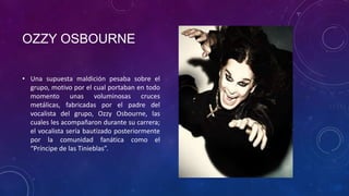 OZZY OSBOURNE

• Una supuesta maldición pesaba sobre el
  grupo, motivo por el cual portaban en todo
  momento unas voluminosas cruces
  metálicas, fabricadas por el padre del
  vocalista del grupo, Ozzy Osbourne, las
  cuales les acompañaron durante su carrera;
  el vocalista sería bautizado posteriormente
  por la comunidad fanática como el
  “Príncipe de las Tinieblas”.
 