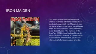 IRON MAIDEN

              • Otra banda que se sirvió de la temática
                satánica dentro de la historia del rock fue la
                banda de heavy metal, Iron Maiden, la cual
                encabezaría la conocida nueva ola del heavy
                metal Británico, conocida como NWOBHM,
                con el disco titulado "The Number of the
                Beast" en (1982), el cual incluía el tema del
                mismo título, un corte que se convertiría en
                su canción más emblemática, y que hacía
                referencia a la famosa marca de la bestia.
 