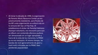 • Al iniciar la década de 1990, la organización
  de Parents Music Resource Center ya era
  prácticamente inexistente, para finales de
  los 80's esta organización se enfocó más en
  la censura del rap y el hip-hop. Al
  establecerse el sticker de Parental Advisory
  (Aunque voluntario, era necesario para que
  un álbum con contenido ofensivo pudiese
  ser almacenado en un lugar apropiado y
  fuera de la vista de los menores), la PRMC
  ya no era necesaria. Al mismo tiempo, las
  bandas de rock (generalmente de glam y
  hard rock) criticadas por la PRMC iban
  perdiendo popularidad.
 