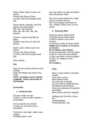 Santo, Santo, Santo é quem nos 
redime 
Porque meu Deus é Santo 
E a terra cheia de Sua glória está 
(2x) 
Céus e terras passarão, mas Sua 
palavra não passará(x2) 
Não, não, não passará 
Não, não, não, não, não, não 
passará 
Hosana a Jesus Cristo filho de 
Maria 
Bendito o que vem em nome do 
Senhor 
Santo, santo, santo é quem nos 
redime 
Porque meu Deus é Santo 
E a terra cheia de Sua glória está 
(2x) 
Céus e terras... 
Paz 
Quero te dar a paz do fundo do meu 
coração 
Dizer com alegria que você é meu 
irmão 
Refrão: E saudar e sorrir e cantar 
e aplaudir. Você é meu irmão no 
Senhor(bis). 
Comunhão 
1. Fonte do Viver 
Eis aqui a fonte do viver 
O pão e o vinho no altar sustenta a 
humanidade 
E em procissão vou receber 
O cristo vivo a se doar para a 
eternidade 
Todos tem o seu lugar, nesta mesa 
singular 
De fraternidade e vida 
Eis a tua vitória, vai além da história 
Amor tão grande assim 
Eis o meu corpo partido por ti, fazei 
isto em memória de mim 
Eis o meu sangue derramado na 
cruz, venham todos a mim: eu sou 
Jesus! 
2. Presença Real 
Presença real na Hóstia Santa 
Presença real de Cristo Jesus 
Cordeiro imolado, puro e sem 
mancha 
O cordeiro é o filho de Deus criador 
Refrão: Eu Te adoro, eu Te louvo, 
eu Te amo 
Eu Te espero, meu Senhor 
O pão que alimenta e dá vida eterna 
O pão é o corpo de nosso Senhor 
O vinho que salva e me dá coragem 
O vinho é o sangue do meu 
redentor 
Eu Te adoro... 
Final 
Hoje o mundo oferece caminhos 
demais 
Você chora, você ri. 
Nem sempre é feliz 
O mundo não te satisfaz 
pois sua alma é grande demais. 
Só Deeeus pode enchê-la. 
Hoje seus passoooos Se perdem 
na estrada. 
Nem sempre você tem chegada. 
Entregue seu Caminho a Deus 
(3x) 
Laialaialalalalah 
Tirurirurirurirurah (2x) 
