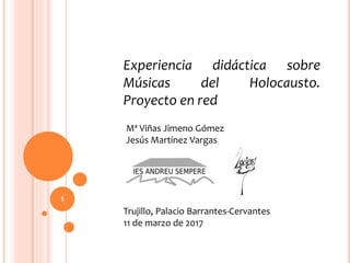 Experiencia didáctica sobre
Músicas del Holocausto.
Proyecto en red
Trujillo, Palacio Barrantes-Cervantes
11 de marzo de 2017
Mª Viñas Jimeno Gómez
Jesús Martínez Vargas
1
 