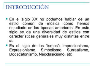 INTRODUCCIÓN
 En el siglo XX no podemos hablar de un
estilo común de música cómo hemos
estudiado en las épocas anteriores. En este
siglo se da una diversidad de estilos con
características generales muy distintas entre
sí.
 Es el siglo de los “ismos”: Impresionismo,
Expresionismo, Simbolismo, Surrealismo,
Dodecafonismo, Neoclasicismo, etc
 