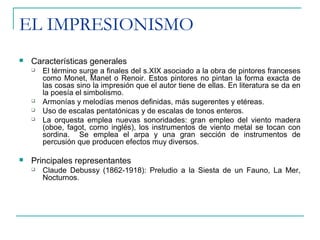 EL IMPRESIONISMO
 Características generales
 El término surge a finales del s.XIX asociado a la obra de pintores franceses
como Monet, Manet o Renoir. Estos pintores no pintan la forma exacta de
las cosas sino la impresión que el autor tiene de ellas. En literatura se da en
la poesía el simbolismo.
 Armonías y melodías menos definidas, más sugerentes y etéreas.
 Uso de escalas pentatónicas y de escalas de tonos enteros.
 La orquesta emplea nuevas sonoridades: gran empleo del viento madera
(oboe, fagot, corno inglés), los instrumentos de viento metal se tocan con
sordina. Se emplea el arpa y una gran sección de instrumentos de
percusión que producen efectos muy diversos.
 Principales representantes
 Claude Debussy (1862-1918): Preludio a la Siesta de un Fauno, La Mer,
Nocturnos.
 
