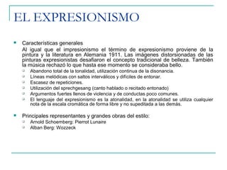 EL EXPRESIONISMO
 Características generales
Al igual que el impresionismo el término de expresionismo proviene de la
pintura y la literatura en Alemania 1911. Las imágenes distorsionadas de las
pinturas expresionistas desafiaron el concepto tradicional de belleza. También
la música rechazó lo que hasta ese momento se consideraba bello.
 Abandono total de la tonalidad, utilización continua de la disonancia.
 Líneas melódicas con saltos interválicos y difíciles de entonar.
 Escasez de repeticiones.
 Utilización del sprechgesang (canto hablado o recitado entonado)
 Argumentos fuertes llenos de violencia y de conductas poco comunes.
 El lenguaje del expresionismo es la atonalidad, en la atonalidad se utiliza cualquier
nota de la escala cromática de forma libre y no supeditada a las demás.
 Principales representantes y grandes obras del estilo:
 Arnold Schoemberg: Pierrot Lunaire
 Alban Berg: Wozzeck
 