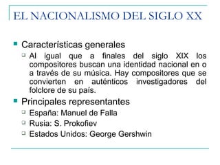 EL NACIONALISMO DEL SIGLO XX
 Características generales
 Al igual que a finales del siglo XIX los
compositores buscan una identidad nacional en o
a través de su música. Hay compositores que se
convierten en auténticos investigadores del
folclore de su país.
 Principales representantes
 España: Manuel de Falla
 Rusia: S. Prokofiev
 Estados Unidos: George Gershwin
 