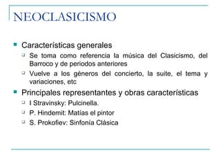 NEOCLASICISMO
 Características generales
 Se toma como referencia la música del Clasicismo, del
Barroco y de periodos anteriores
 Vuelve a los géneros del concierto, la suite, el tema y
variaciones, etc
 Principales representantes y obras características
 I Stravinsky: Pulcinella.
 P. Hindemit: Matías el pintor
 S. Prokofiev: Sinfonía Clásica
 