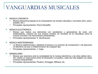 VANGUARDIAS MUSICALES
 MÚSICA CONCRETA
 Música electrónica basada en la manipulación de sonidos naturales o concretos (tren, piano,
pisadas, etc.)
 Principales representantes: Pierre Schaeffer
 MÚSICA ELECTRÓNICA
 Música que realiza sus elementos con osciladores y generadores de ruido, con
sintetizadores, creando así sus propios sonidos sin tomarlos de la naturaleza como la
música concreta o de instrumentos preexistentes.
 Principales representantes: K. Stockhausen
 MÚSICA INDETERMINADA
 La Música indeterminada o aleatoria incorpora a su proceso de composición o de ejecución
un elemento de azar o indeterminación de cualquier tipo
 Principales representantes: J. Cage
 MINIMALISMO
 Música que reacciona ante la complejidad de la música electrónica y de otros estilos del s.
XX, intenta un reencuentro entre el compositor y el público, cada vez más alejado con estas
músicas vanguardistas.
 Principales representantes: Poulenc, Honegger, Milhaud, etc.
 