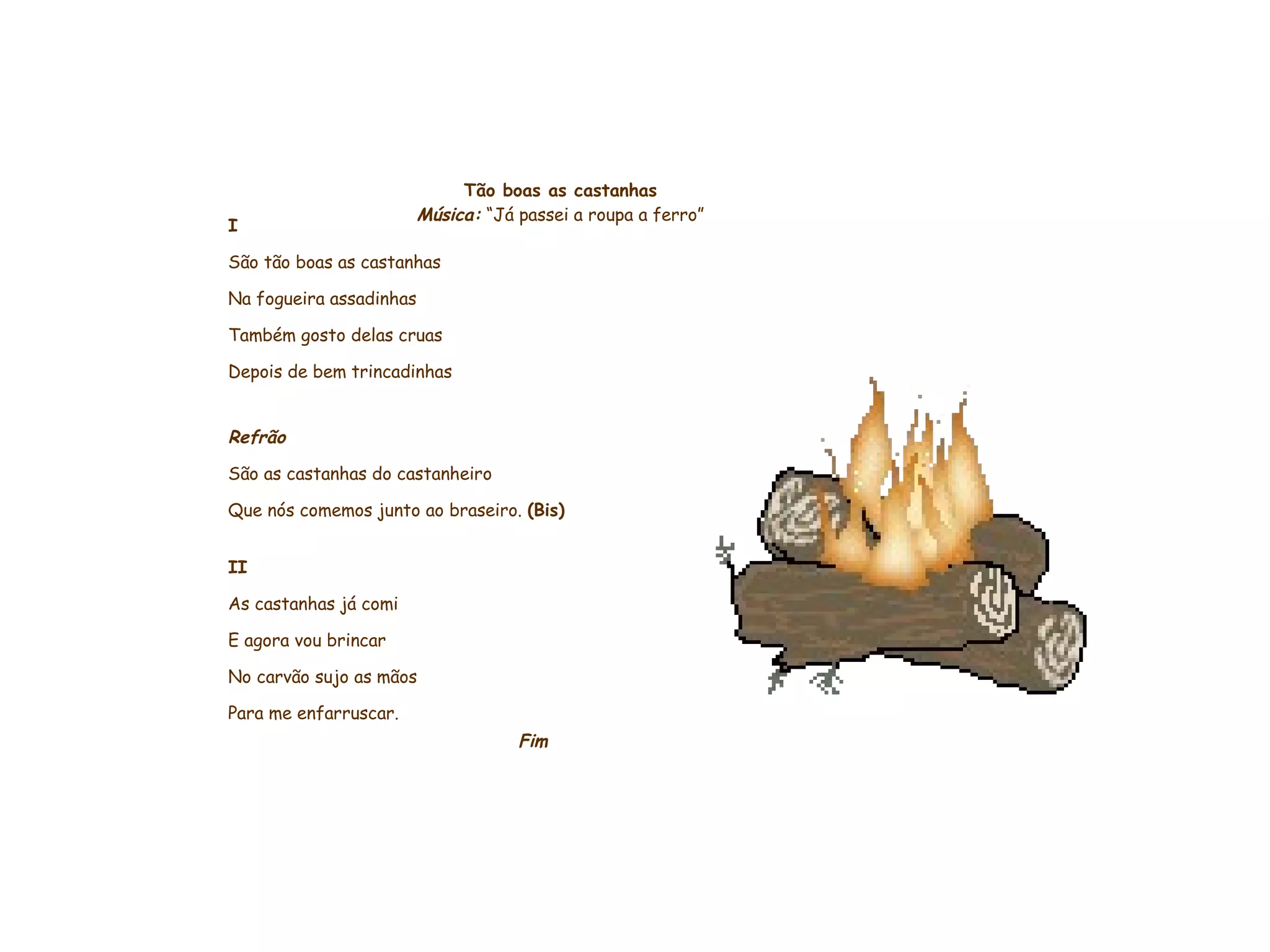     Tão boas as castanhas Música:  “Já passei a roupa a ferro” I São tão boas as castanhas Na fogueira assadinhas Também gosto delas cruas Depois de bem trincadinhas   Refrão São as castanhas do castanheiro Que nós comemos junto ao braseiro.  (Bis)   II As castanhas já comi E agora vou brincar No carvão sujo as mãos Para me enfarruscar. Fim           