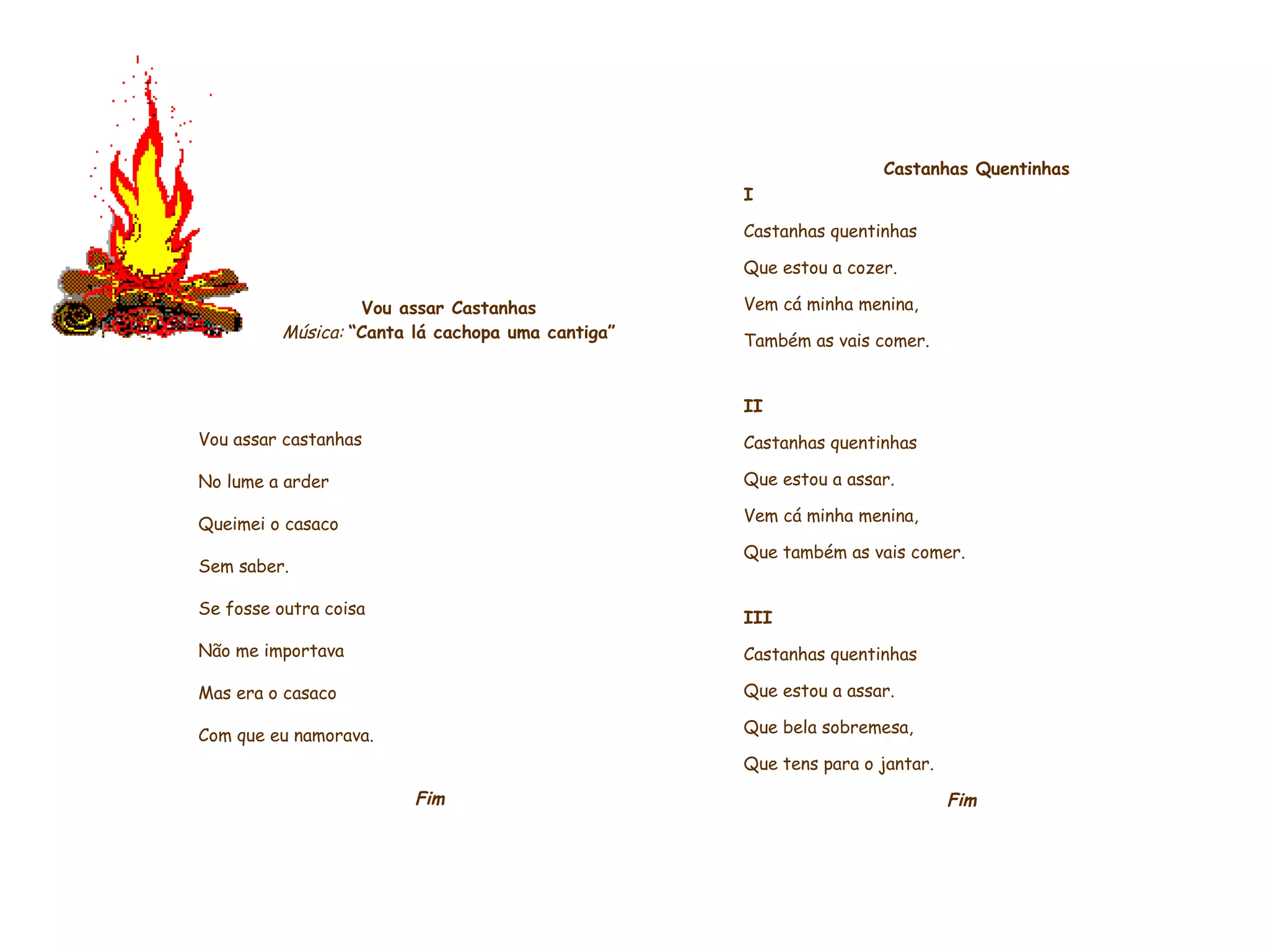     Vou assar Castanhas Música:   “Canta lá cachopa uma cantiga”     Vou assar castanhas No lume a arder Queimei o casaco Sem saber. Se fosse outra coisa Não me importava Mas era o casaco Com que eu namorava.    Fim               Castanhas Quentinhas   I Castanhas quentinhas Que estou a cozer.  Vem cá minha menina,  Também as vais comer.    II Castanhas quentinhas Que estou a assar. Vem cá minha menina, Que também as vais comer.   III Castanhas quentinhas Que estou a assar. Que bela sobremesa, Que tens para o jantar.    Fim             