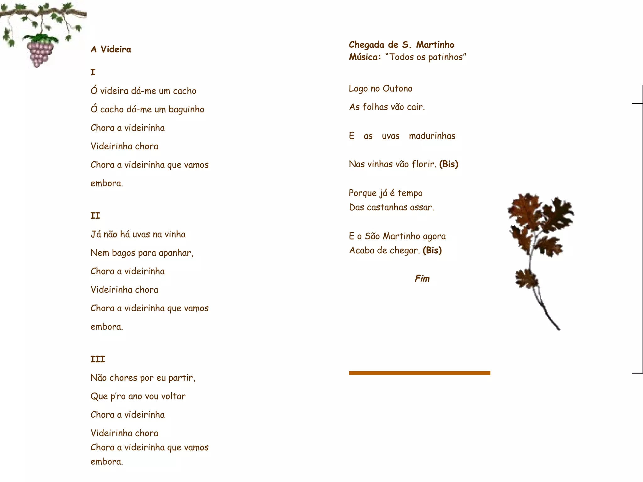 A Videira     I Ó videira dá-me um cacho Ó cacho dá-me um baguinho Chora a videirinha Videirinha chora Chora a videirinha que vamos embora.   II Já não há uvas na vinha Nem bagos para apanhar, Chora a videirinha Videirinha chora Chora a videirinha que vamos embora.   III Não chores por eu partir, Que p’ro ano vou voltar Chora a videirinha Videirinha chora Chora a videirinha que vamos embora.    Fim                   Chegada de S. Martinho Música:  “Todos os patinhos”   Logo no Outono As folhas vão cair.    E as uvas madurinhas                        Nas vinhas vão florir.  (Bis)   Porque já é tempo                    Das castanhas assar.   E o São Martinho agora  Acaba de chegar.  (Bis)     Fim                 