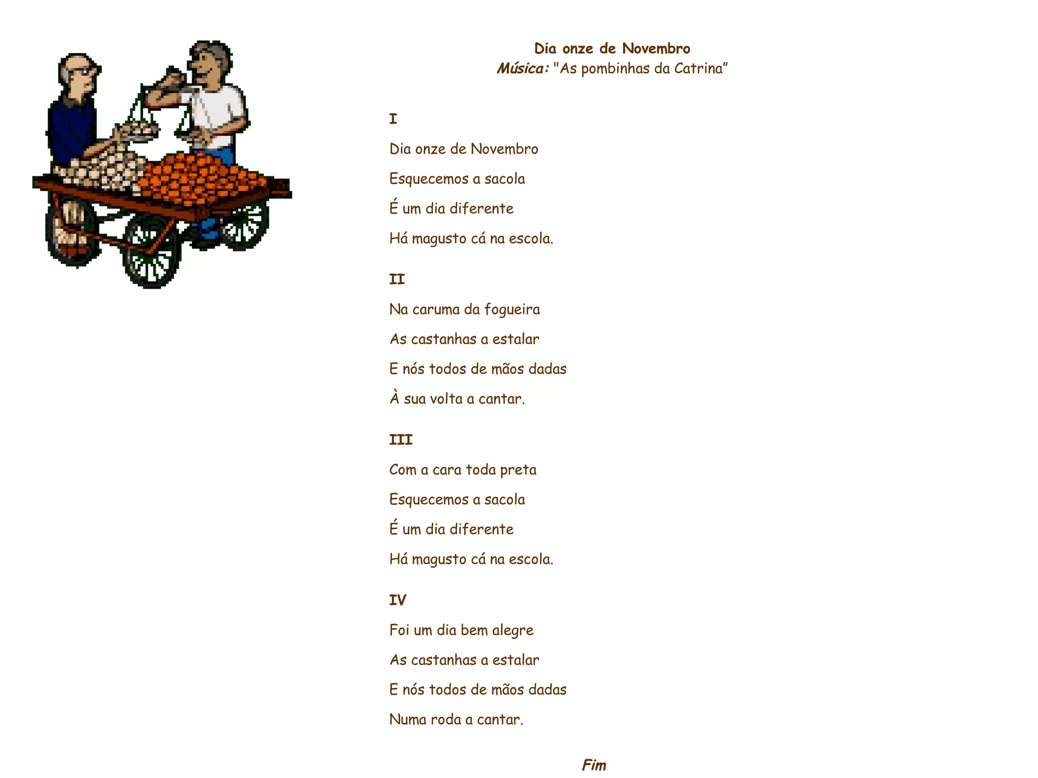     Dia onze de Novembro Música:  "As pombinhas da Catrina”     I Dia onze de Novembro Esquecemos a sacola É um dia diferente Há magusto cá na escola.   II Na caruma da fogueira As castanhas a estalar E nós todos de mãos dadas À sua volta a cantar.   III Com a cara toda preta Esquecemos a sacola É um dia diferente Há magusto cá na escola.   IV Foi um dia bem alegre As castanhas a estalar E nós todos de mãos dadas Numa roda a cantar. Fim                    