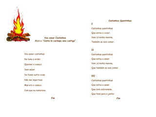     Vou assar Castanhas Música:   “Canta lá cachopa uma cantiga”     Vou assar castanhas No lume a arder Queimei o casaco Sem saber. Se fosse outra coisa Não me importava Mas era o casaco Com que eu namorava.    Fim               Castanhas Quentinhas   I Castanhas quentinhas Que estou a cozer.  Vem cá minha menina,  Também as vais comer.    II Castanhas quentinhas Que estou a assar. Vem cá minha menina, Que também as vais comer.   III Castanhas quentinhas Que estou a assar. Que bela sobremesa, Que tens para o jantar.    Fim             