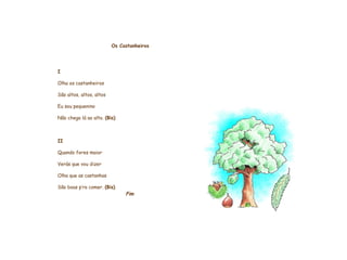       Os Castanheiros     I Olha os castanheiros São altos, altos, altos Eu sou pequenino Não chego lá ao alto.  (Bis)   II Quando fores maior Verás que vou dizer Olha que as castanhas São boas p’ra comer.  (Bis) Fim           