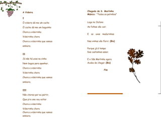 A Videira     I Ó videira dá-me um cacho Ó cacho dá-me um baguinho Chora a videirinha Videirinha chora Chora a videirinha que vamos embora.   II Já não há uvas na vinha Nem bagos para apanhar, Chora a videirinha Videirinha chora Chora a videirinha que vamos embora.   III Não chores por eu partir, Que p’ro ano vou voltar Chora a videirinha Videirinha chora Chora a videirinha que vamos embora.    Fim                   Chegada de S. Martinho Música:  “Todos os patinhos”   Logo no Outono As folhas vão cair.    E as uvas madurinhas                        Nas vinhas vão florir.  (Bis)   Porque já é tempo                    Das castanhas assar.   E o São Martinho agora  Acaba de chegar.  (Bis)     Fim                 