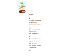     Outono     I Já cá está o Outono com seu sol dourado A chuva caindo, o vento soprando E as folhas tombando Caem levinhas E ao chão vão parar.   II É o vento outra vez que sopra com força E as faz levantar Pum, pum, pum, pum,pum Tiros a estalar.   Fim                   