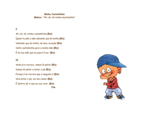     Minha Castanhinha Música:   “Ah, ah, ah minha machadinha”       I Ah, ah, ah, minha castanhinha  (Bis)  Quem te pôs a mão sabendo que és minha  (Bis) Sabendo que és minha, do meu coração  (Bis) Salta castanhinha para a minha mão  (Bis) É na tua mão que eu quero ficar.  (Bis)   II Anda p’ro recreio, vamos lá saltar  (Bis) Vamos lá saltar e bater o pé  (Bis) Porque é no recreio que o magusto é  (Bis) Vais bater o pé, vai-me comer  (Bis) É dentro de ti que eu vou viver.  (Bis) Fim                    