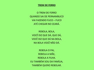 TREM DE FERRO   O TREM DE FERRO QUANDO SAI DE PERNAMBUCO VAI FAZENDO FUCO – FUCO ATÉ CHEGAR NO CEARÁ.   REBOLA, BOLA, VOCÊ DIZ QUE DÁ, QUE DÁ, VOCÊ DIZ QUE DÁ NA BOLA, NA BOLA VOCÊ NÃO DÁ.   REBOLA O PAI, REBOLA A MÃE, REBOLA A FILHA. EU TAMBÉM SOU DA FAMÍLIA, TAMBÉM QUERO REBOLAR. 