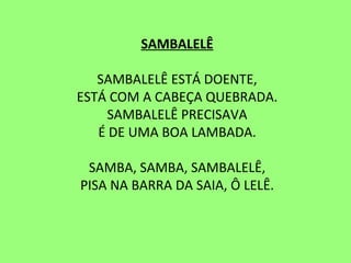 SAMBALELÊ   SAMBALELÊ ESTÁ DOENTE, ESTÁ COM A CABEÇA QUEBRADA. SAMBALELÊ PRECISAVA É DE UMA BOA LAMBADA.   SAMBA, SAMBA, SAMBALELÊ, PISA NA BARRA DA SAIA, Ô LELÊ. 