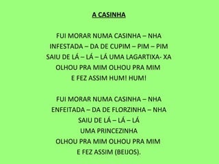 A CASINHA   FUI MORAR NUMA CASINHA – NHA INFESTADA – DA DE CUPIM – PIM – PIM SAIU DE LÁ – LÁ – LÁ UMA LAGARTIXA- XA OLHOU PRA MIM OLHOU PRA MIM  E FEZ ASSIM HUM! HUM!   FUI MORAR NUMA CASINHA – NHA ENFEITADA – DA DE FLORZINHA – NHA SAIU DE LÁ – LÁ – LÁ UMA PRINCEZINHA OLHOU PRA MIM OLHOU PRA MIM  E FEZ ASSIM (BEIJOS). 