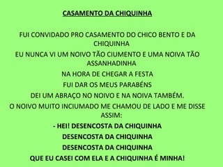 CASAMENTO DA CHIQUINHA   FUI CONVIDADO PRO CASAMENTO DO CHICO BENTO E DA CHIQUINHA EU NUNCA VI UM NOIVO TÃO CIUMENTO E UMA NOIVA TÃO ASSANHADINHA NA HORA DE CHEGAR A FESTA FUI DAR OS MEUS PARABÉNS DEI UM ABRAÇO NO NOIVO E NA NOIVA TAMBÉM. O NOIVO MUITO INCIUMADO ME CHAMOU DE LADO E ME DISSE ASSIM: - HEI! DESENCOSTA DA CHIQUINHA DESENCOSTA DA CHIQUINHA DESENCOSTA DA CHIQUINHA QUE EU CASEI COM ELA E A CHIQUINHA É MINHA!   