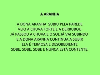 A ARANHA   A DONA ARANHA  SUBIU PELA PAREDE VEIO A CHUVA FORTE E A DERRUBOU JÁ PASSOU A CHUVA E O SOL JÁ VAI SUBINDO  E A DONA ARANHA CONTINUA A SUBIR ELA É TEIMOSA E DESOBEDIENTE SOBE, SOBE, SOBE E NUNCA ESTÁ CONTENTE.   