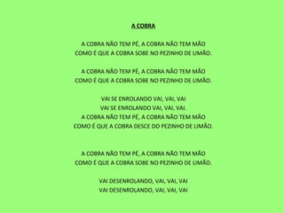 A COBRA   A COBRA NÃO TEM PÉ, A COBRA NÃO TEM MÃO COMO É QUE A COBRA SOBE NO PEZINHO DE LIMÃO.   A COBRA NÃO TEM PÉ, A COBRA NÃO TEM MÃO COMO É QUE A COBRA SOBE NO PEZINHO DE LIMÃO.   VAI SE ENROLANDO VAI, VAI, VAI VAI SE ENROLANDO VAI, VAI, VAI. A COBRA NÃO TEM PÉ, A COBRA NÃO TEM MÃO COMO É QUE A COBRA DESCE DO PEZINHO DE LIMÃO.     A COBRA NÃO TEM PÉ, A COBRA NÃO TEM MÃO COMO É QUE A COBRA SOBE NO PEZINHO DE LIMÃO.   VAI DESENROLANDO, VAI, VAI, VAI VAI DESENROLANDO, VAI, VAI, VAI   