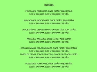 OS DEDOS   POLEGARES, POLEGARES, ONDE ESTÃO? AQUI ESTÃO. ELES SE SAÚDAM, ELES SE SAÚDAM E SE VÃO.   INDICADORES, INDICADORES, ONDE ESTÃO? AQUI ESTÃO. ELES SE SAÚDAM, ELES SE SAÚDAM E SE VÃO.   DEDOS MÉDIOS, DEDOS MÉDIOS, ONDE ESTÃO? AQUI ESTÃO. ELES SE SAÚDAM, ELES SE SAÚDAM E SE VÃO.   ANELARES, ANELARES, ONDE ESTÃO? AQUI ESTÃO. ELES SE SAÚDAM, ELES SE SAÚDAM E SE VÃO.   DEDOS MÍNIMOS, DEDOS MÍNIMOS, ONDE ESTÃO? AQUI ESTÃO. ELES SE SAÚDAM, ELES SE SAÚDAM E SE VÃO. TODOS OS DEDOS, TODOS OS DEDOS, ONDE ESTÃO? AQUI ESTÃO. ELES SE SAÚDAM, ELES SE SAÚDAM E SE VÃO.   POLEGARES, POLEGARES, ONDE ESTÃO? AQUI ESTÃO. ELES SE SAÚDAM, ELES SE SAÚDAM E SE VÃO.   