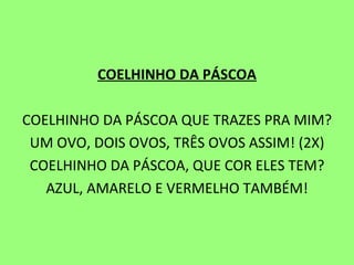 COELHINHO DA PÁSCOA   COELHINHO DA PÁSCOA QUE TRAZES PRA MIM? UM OVO, DOIS OVOS, TRÊS OVOS ASSIM! (2X) COELHINHO DA PÁSCOA, QUE COR ELES TEM? AZUL, AMARELO E VERMELHO TAMBÉM! 