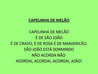 CAPELINHA DE MELÃO   CAPELINHA DE MELÃO É DE SÃO JOÃO É DE CRAVO, É DE ROSA É DE MANJERICÃO. SÃO JOÃO ESTÁ DORMINDO NÃO ACORDA NÃO  ACORDAI, ACORDAI, ACORDAI, JOÃO! 