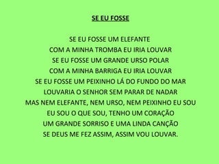 SE EU FOSSE   SE EU FOSSE UM ELEFANTE  COM A MINHA TROMBA EU IRIA LOUVAR SE EU FOSSE UM GRANDE URSO POLAR COM A MINHA BARRIGA EU IRIA LOUVAR SE EU FOSSE UM PEIXINHO LÁ DO FUNDO DO MAR LOUVARIA O SENHOR SEM PARAR DE NADAR MAS NEM ELEFANTE, NEM URSO, NEM PEIXINHO EU SOU EU SOU O QUE SOU, TENHO UM CORAÇÃO UM GRANDE SORRISO E UMA LINDA CANÇÃO SE DEUS ME FEZ ASSIM, ASSIM VOU LOUVAR. 