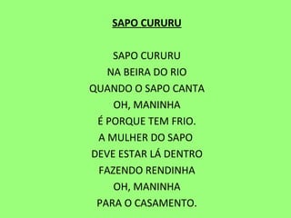 SAPO CURURU   SAPO CURURU NA BEIRA DO RIO QUANDO O SAPO CANTA OH, MANINHA É PORQUE TEM FRIO. A MULHER DO SAPO  DEVE ESTAR LÁ DENTRO FAZENDO RENDINHA OH, MANINHA PARA O CASAMENTO. 