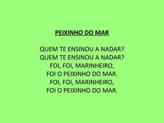 PEIXINHO DO MAR   QUEM TE ENSINOU A NADAR? QUEM TE ENSINOU A NADAR? FOI, FOI, MARINHEIRO, FOI O PEIXINHO DO MAR. FOI, FOI, MARINHEIRO, FOI O PEIXINHO DO MAR.   
