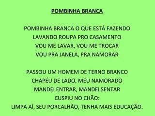 POMBINHA BRANCA   POMBINHA BRANCA O QUE ESTÁ FAZENDO LAVANDO ROUPA PRO CASAMENTO VOU ME LAVAR, VOU ME TROCAR VOU PRA JANELA, PRA NAMORAR   PASSOU UM HOMEM DE TERNO BRANCO CHAPÉU DE LADO, MEU NAMORADO MANDEI ENTRAR, MANDEI SENTAR CUSPIU NO CHÃO: LIMPA AÍ, SEU PORCALHÃO, TENHA MAIS EDUCAÇÃO. 