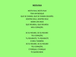 NESTA RUA   NESTA RUA, NESTA RUA TEM UM BOSQUE QUE SE CHAMA, QUE SE CHAMA SOLIDÃO. DENTRO DELE, DENTRO DELE MORA UM ANJO QUE ROUBOU, QUE ROUBOU MEU CORAÇÃO.   SE EU ROUBEI, SE EU ROUBEI  TEU CORAÇÃO, TU ROUBASTE, TU ROUBASTE O MEU TAMBÉM. SE EU ROUBEI, SE EU ROUBEI TEU CORAÇÃO, É PORQUE, É PORQUE TE QUERO BEM. 