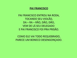 PAI FRANCISCO   PAI FRANCISCO ENTROU NA RODA, TOCANDO SEU VIOLÃO, DA – RA – RÃO, DÃO, DÃO, VEM DE LÁ SEU DELEGADO  E PAI FRANCISCO FOI PRA PRISÃO.   COMO ELE VAI TODO REQUEBRADO, PARECE UM BONECO DESENGONÇADO. 