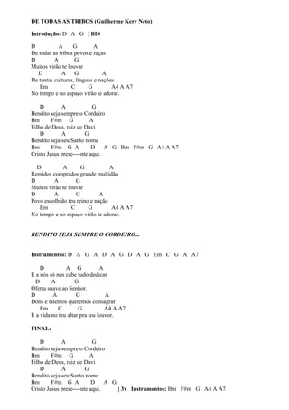 DE TODAS AS TRIBOS (Guilherme Kerr Neto)
Introdução: D A G | BIS
D
A
G
A
De todas as tribos povos e raças
D
A
G
Muitos virão te louvar
D
A G
A
De tantas culturas, línguas e nações
Em
C
G
A4 A A7
No tempo e no espaço virão te adorar.
D
A
G
Bendito seja sempre o Cordeiro
Bm
F#m G
A
Filho de Deus, raiz de Davi
D
A
G
Bendito seja seu Santo nome
Bm
F#m G A
D A G Bm F#m G A4 A A7
Cristo Jesus prese----nte aqui.
D
A
G
A
Remidos comprados grande multidão
D
A
G
Muitos virão te louvar
D
A
G
A
Povo escolhido teu reino e nação
Em
C
G
A4 A A7
No tempo e no espaço virão te adorar.
BENDITO SEJA SEMPRE O CORDEIRO...
Instrumentos: D A G A D A G D A G Em C G A A7
D
A G
A
E a nós só nos cabe tudo dedicar
D
A
G
Oferta suave ao Senhor.
D
A
G
A
Dons e talentos queremos consagrar
Em
C
G
A4 A A7
E a vida no teu altar pra teu louvor.
FINAL:
D
A
G
Bendito seja sempre o Cordeiro
Bm
F#m G
A
Filho de Deus, raiz de Davi
D
A
G
Bendito seja seu Santo nome
Bm
F#m G A
D A G
Cristo Jesus prese----nte aqui.
| 3x Instrumentos: Bm F#m G A4 A A7

 